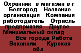 Охранник. в магазин в г. Белгород › Название организации ­ Компания-работодатель › Отрасль предприятия ­ Другое › Минимальный оклад ­ 11 000 - Все города Работа » Вакансии   . Курская обл.